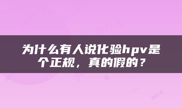 为什么有人说化验hpv是个正规，真的假的？