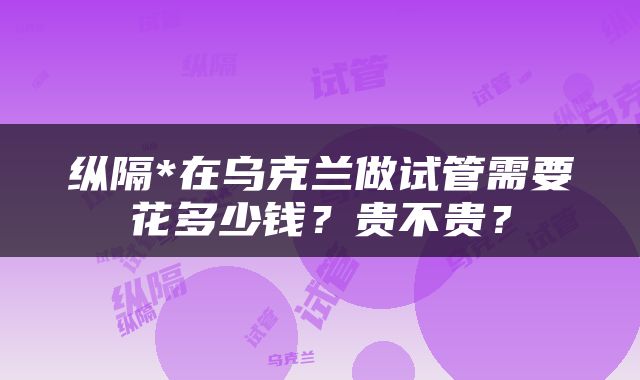 纵隔*在乌克兰做试管需要花多少钱？贵不贵？