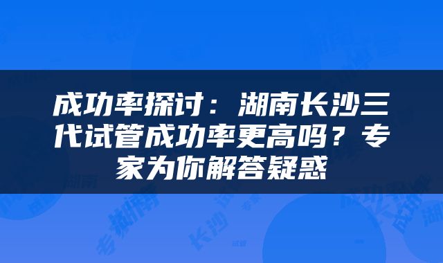 成功率探讨：湖南长沙三代试管成功率更高吗？专家为你解答疑惑