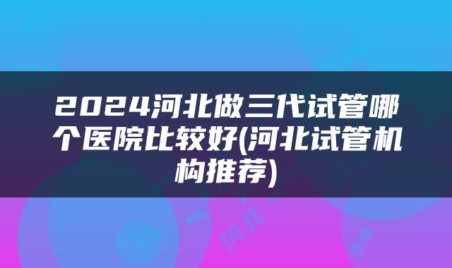 2024河北做三代试管哪个医院比较好(河北试管机构推荐)