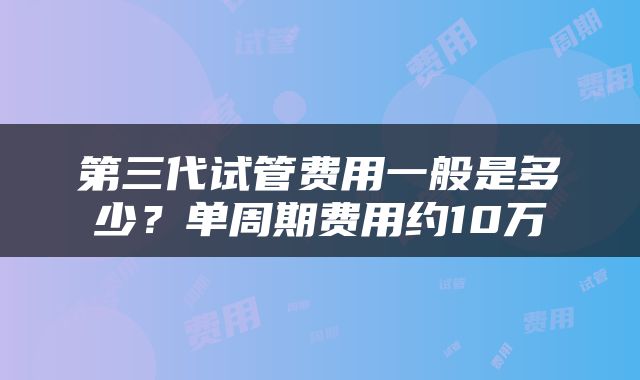 第三代试管费用一般是多少？单周期费用约10万