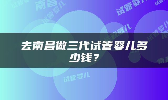 去南昌做三代试管婴儿多少钱？