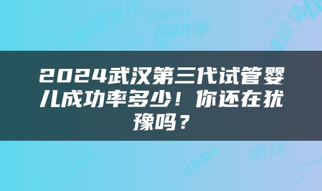2024武汉第三代试管婴儿成功率多少！你还在犹豫吗？