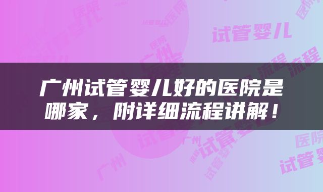 广州试管婴儿好的医院是哪家，附详细流程讲解！