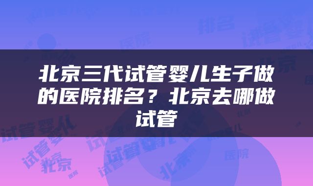 北京三代试管婴儿生子做的医院排名？北京去哪做试管