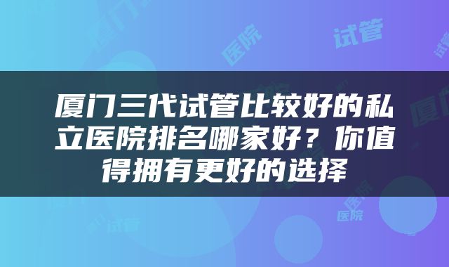 厦门三代试管比较好的私立医院排名哪家好？你值得拥有更好的选择