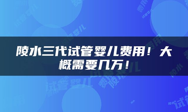 陵水三代试管婴儿费用！大概需要几万！