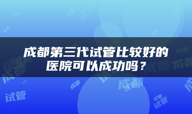 成都第三代试管比较好的医院可以成功吗？