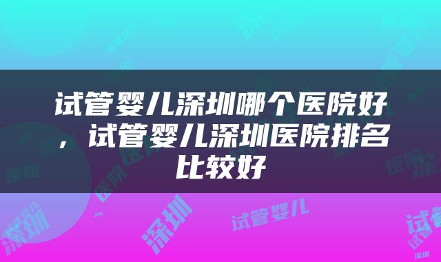 试管婴儿深圳哪个医院好，试管婴儿深圳医院排名比较好