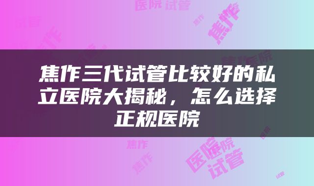 焦作三代试管比较好的私立医院大揭秘，怎么选择正规医院