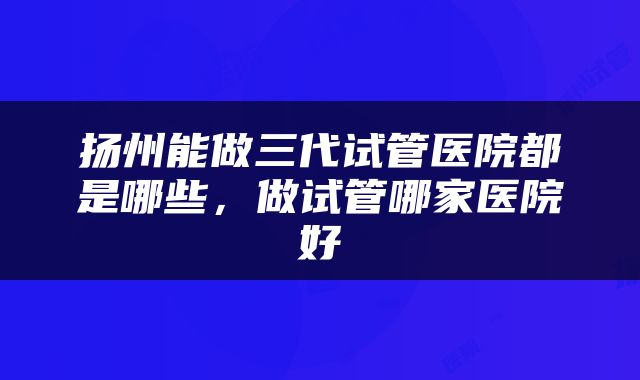 扬州能做三代试管医院都是哪些，做试管哪家医院好