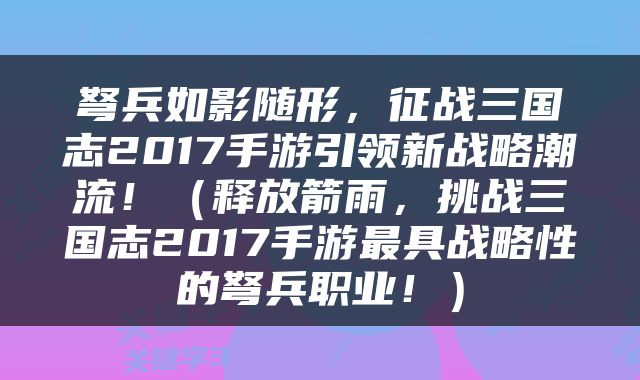 弩兵如影随形，征战三国志2017手游引领新战略潮流！（释放箭雨，挑战三国志2017手游最具战略性的弩兵职业！）