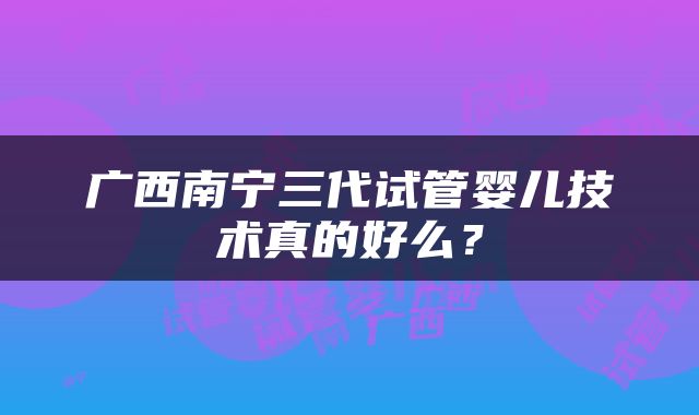 广西南宁三代试管婴儿技术真的好么？