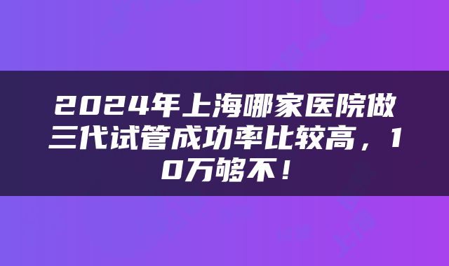 2024年上海哪家医院做三代试管成功率比较高，10万够不！
