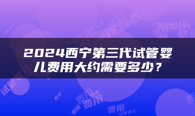 2024西宁第三代试管婴儿费用大约需要多少？