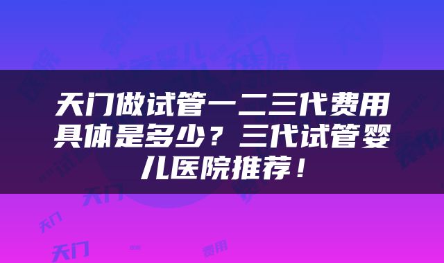 天门做试管一二三代费用具体是多少？三代试管婴儿医院推荐！