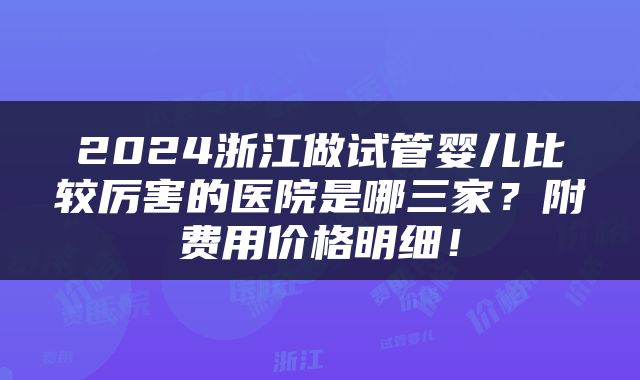 2024浙江做试管婴儿比较厉害的医院是哪三家？附费用价格明细！