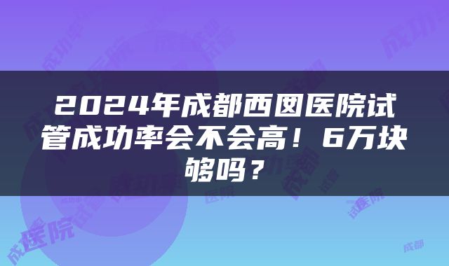 2024年成都西囡医院试管成功率会不会高！6万块够吗？