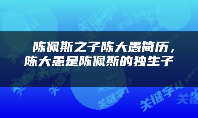  陈佩斯之子陈大愚简历，陈大愚是陈佩斯的独生子 