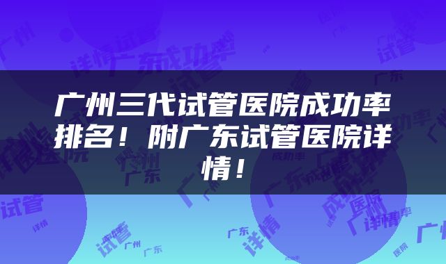 广州三代试管医院成功率排名！附广东试管医院详情！