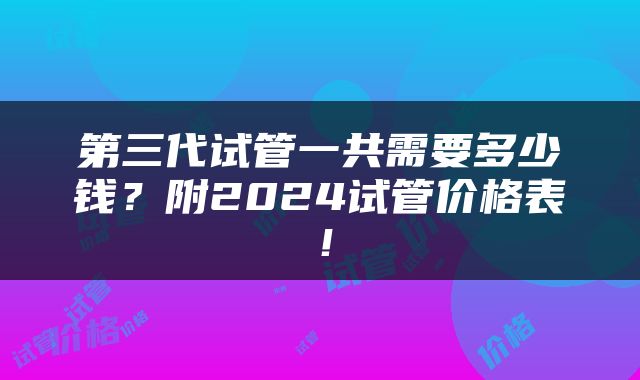 第三代试管一共需要多少钱？附2024试管价格表！