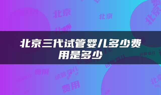北京三代试管婴儿多少费用是多少