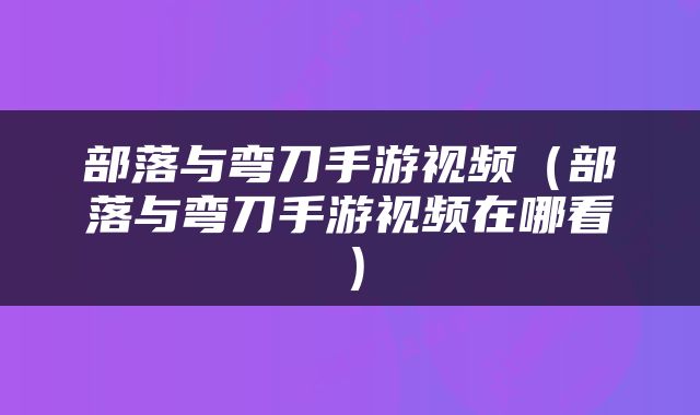 部落与弯刀手游视频(部落与弯刀手游视频在哪看)