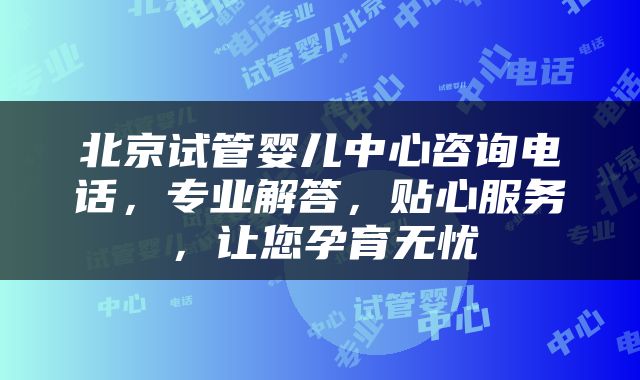 北京试管婴儿中心咨询电话，专业解答，贴心服务，让您孕育无忧