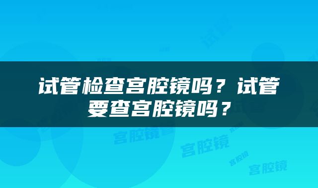 试管检查宫腔镜吗？试管要查宫腔镜吗？