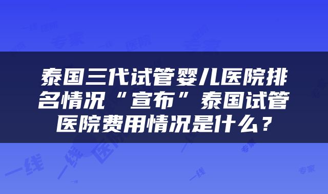 泰国三代试管婴儿医院排名情况“宣布”泰国试管医院费用情况是什么？