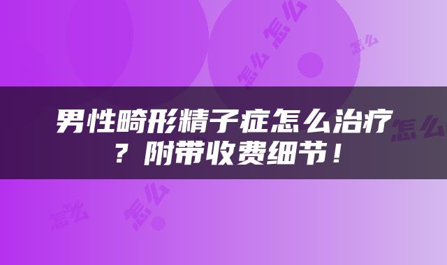 男性畸形精子症怎么治疗？附带收费细节！