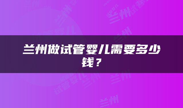 兰州做试管婴儿需要多少钱？