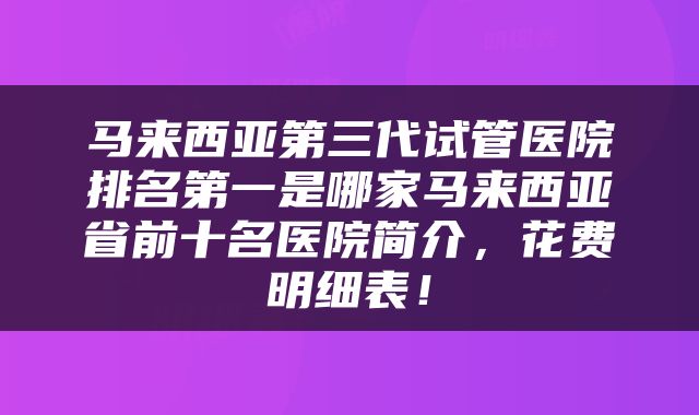 马来西亚第三代试管医院排名第一是哪家马来西亚省前十名医院简介，花费明细表！