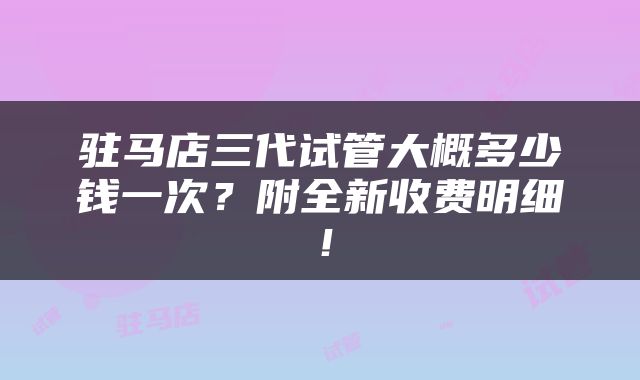 驻马店三代试管大概多少钱一次？附全新收费明细！
