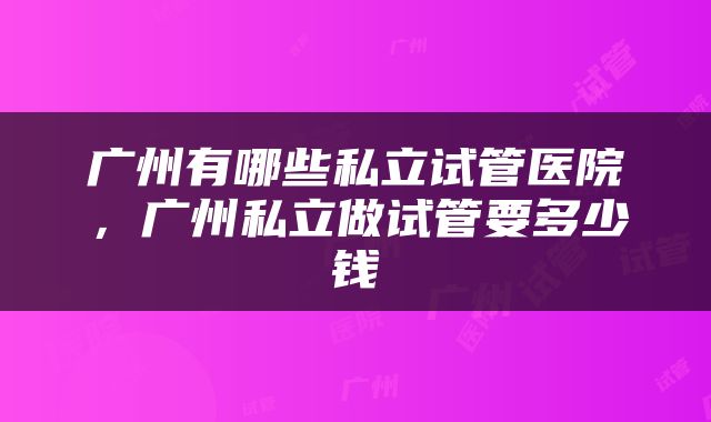 广州有哪些私立试管医院，广州私立做试管要多少钱