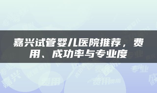 嘉兴试管婴儿医院推荐，费用、成功率与专业度