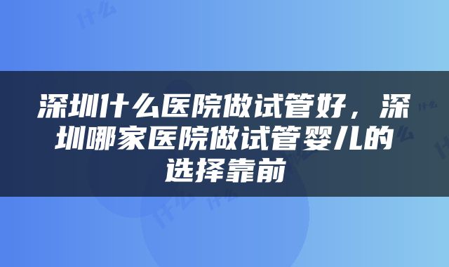 深圳什么医院做试管好，深圳哪家医院做试管婴儿的选择靠前