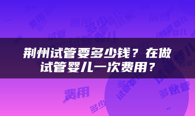 荆州试管要多少钱？在做试管婴儿一次费用？