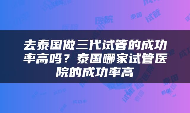 去泰国做三代试管的成功率高吗？泰国哪家试管医院的成功率高