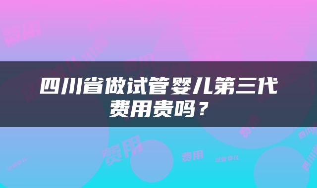 四川省做试管婴儿第三代费用贵吗？