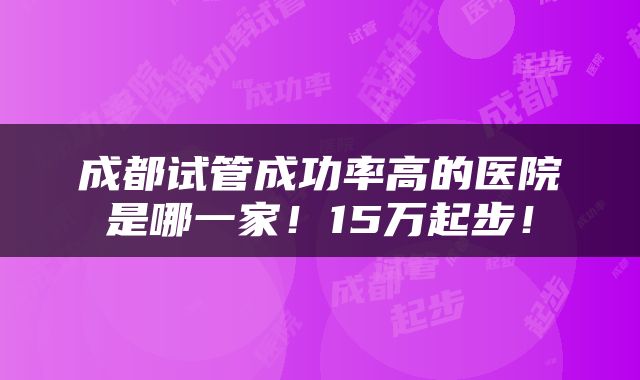 成都试管成功率高的医院是哪一家！15万起步！