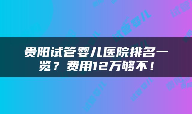 贵阳试管婴儿医院排名一览？费用12万够不！