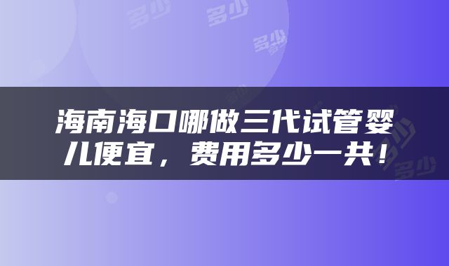 海南海口哪做三代试管婴儿便宜，费用多少一共！