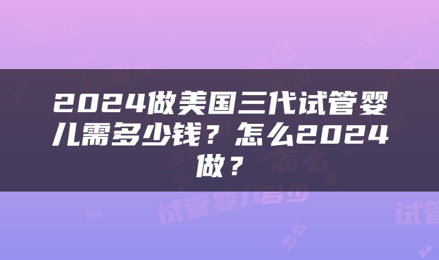 2024做美国三代试管婴儿需多少钱？怎么2024做？