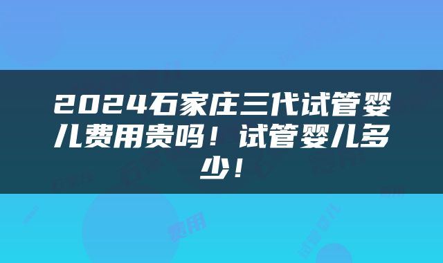 2024石家庄三代试管婴儿费用贵吗！试管婴儿多少！