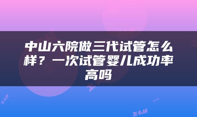 中山六院做三代试管怎么样？一次试管婴儿成功率高吗
