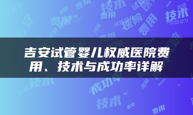 吉安试管婴儿权威医院费用、技术与成功率详解
