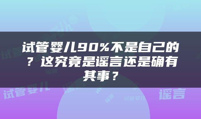 试管婴儿90%不是自己的？这究竟是谣言还是确有其事？