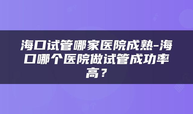 海口试管哪家医院成熟-海口哪个医院做试管成功率高？