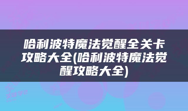 哈利波特魔法觉醒全关卡攻略大全(哈利波特魔法觉醒攻略大全)